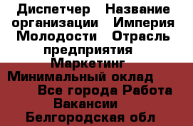 Диспетчер › Название организации ­ Империя Молодости › Отрасль предприятия ­ Маркетинг › Минимальный оклад ­ 15 000 - Все города Работа » Вакансии   . Белгородская обл.